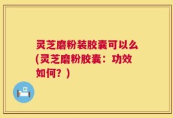 灵芝磨粉装胶囊可以么(灵芝磨粉胶囊：功效如何？)