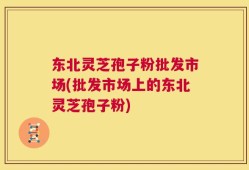 东北灵芝孢子粉批发市场(批发市场上的东北灵芝孢子粉)
