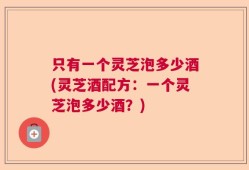 只有一个灵芝泡多少酒(灵芝酒配方：一个灵芝泡多少酒？)