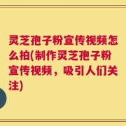 灵芝孢子粉宣传视频怎么拍(制作灵芝孢子粉宣传视频，吸引人们关注)