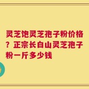灵芝饱灵芝孢子粉价格？正宗长白山灵芝孢子粉一斤多少钱