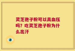 灵芝孢子粉可以高血压吗？吃灵芝孢子粉为什么出汗