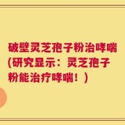 破壁灵芝孢子粉治哮喘(研究显示：灵芝孢子粉能治疗哮喘！)
