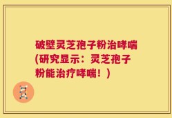 破壁灵芝孢子粉治哮喘(研究显示：灵芝孢子粉能治疗哮喘！)