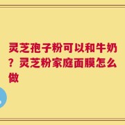 灵芝孢子粉可以和牛奶？灵芝粉家庭面膜怎么做