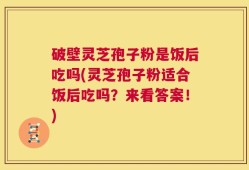 破壁灵芝孢子粉是饭后吃吗(灵芝孢子粉适合饭后吃吗？来看答案！)