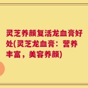 灵芝养颜复活龙血膏好处(灵芝龙血膏：营养丰富，美容养颜)