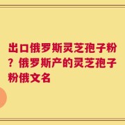 出口俄罗斯灵芝孢子粉？俄罗斯产的灵芝孢子粉俄文名