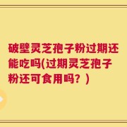 破壁灵芝孢子粉过期还能吃吗(过期灵芝孢子粉还可食用吗？)