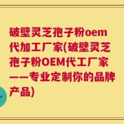破壁灵芝孢子粉oem代加工厂家(破壁灵芝孢子粉OEM代工厂家——专业定制你的品牌产品)