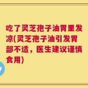 吃了灵芝孢子油胃里发凉(灵芝孢子油引发胃部不适，医生建议谨慎食用)