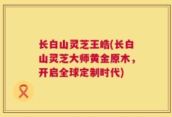 长白山灵芝王皓(长白山灵芝大师黄金原木，开启全球定制时代)