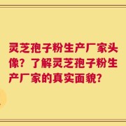 灵芝孢子粉生产厂家头像？了解灵芝孢子粉生产厂家的真实面貌？