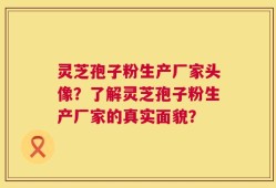 灵芝孢子粉生产厂家头像？了解灵芝孢子粉生产厂家的真实面貌？