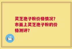 灵芝孢子粉价格情况？市面上灵芝孢子粉的价格测评？
