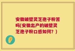 安徽破壁灵芝孢子粉苦吗(安徽出产的破壁灵芝孢子粉口感如何？)