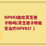 HPV43能吃灵芝孢子粉吗(灵芝孢子粉能否治疗HPV43？)