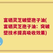 富硒灵芝破壁孢子油(富硒灵芝孢子油：突破壁技术提高吸收效果)
