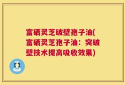 富硒灵芝破壁孢子油(富硒灵芝孢子油：突破壁技术提高吸收效果)