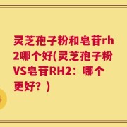 灵芝孢子粉和皂苷rh2哪个好(灵芝孢子粉VS皂苷RH2：哪个更好？)