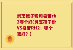 灵芝孢子粉和皂苷rh2哪个好(灵芝孢子粉VS皂苷RH2：哪个更好？)