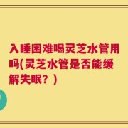 入睡困难喝灵芝水管用吗(灵芝水管是否能缓解失眠？)