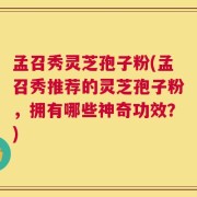 孟召秀灵芝孢子粉(孟召秀推荐的灵芝孢子粉，拥有哪些神奇功效？)
