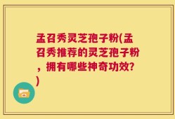孟召秀灵芝孢子粉(孟召秀推荐的灵芝孢子粉，拥有哪些神奇功效？)