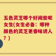 五色灵芝哪个好闻些呢女生(女生必备：哪种颜色的灵芝更香味诱人？)