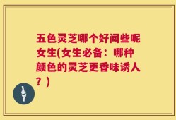 五色灵芝哪个好闻些呢女生(女生必备：哪种颜色的灵芝更香味诱人？)