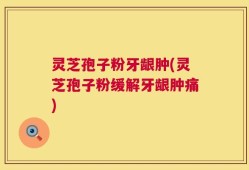 灵芝孢子粉牙龈肿(灵芝孢子粉缓解牙龈肿痛)