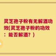 灵芝孢子粉有无解酒功效(灵芝孢子粉的功效：能否解酒？)