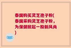 泰国购买灵芝孢子粉(泰国采购灵芝孢子粉，为保健掀起一股新风尚)