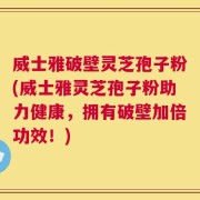 威士雅破壁灵芝孢子粉(威士雅灵芝孢子粉助力健康，拥有破壁加倍功效！)