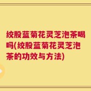 绞股蓝菊花灵芝泡茶喝吗(绞股蓝菊花灵芝泡茶的功效与方法)