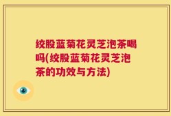 绞股蓝菊花灵芝泡茶喝吗(绞股蓝菊花灵芝泡茶的功效与方法)