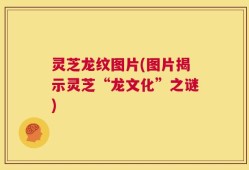 灵芝龙纹图片(图片揭示灵芝“龙文化”之谜)
