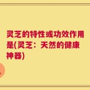 灵芝的特性或功效作用是(灵芝：天然的健康神器)