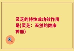 灵芝的特性或功效作用是(灵芝：天然的健康神器)