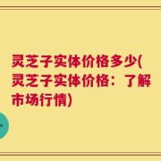灵芝子实体价格多少(灵芝子实体价格：了解市场行情)