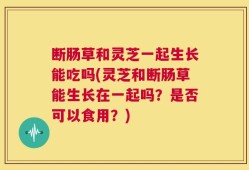 断肠草和灵芝一起生长能吃吗(灵芝和断肠草能生长在一起吗？是否可以食用？)