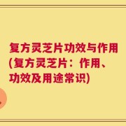 复方灵芝片功效与作用(复方灵芝片：作用、功效及用途常识)