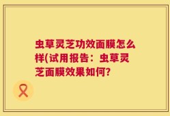 虫草灵芝功效面膜怎么样(试用报告：虫草灵芝面膜效果如何？