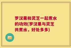 罗汉果和灵芝一起煮水的功效(罗汉果与灵芝共煮水，好处多多)