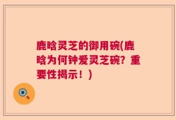鹿晗灵芝的御用碗(鹿晗为何钟爱灵芝碗？重要性揭示！)