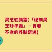 灵芝驻颜霜(「秘制灵芝珍华霜」 - 青春不老的养肤奇迹)
