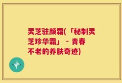 灵芝驻颜霜(「秘制灵芝珍华霜」 - 青春不老的养肤奇迹)