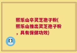 熙乐山卒灵芝孢子粉(熙乐山推出灵芝孢子粉，具有保健功效)