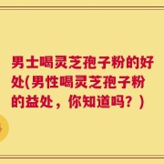 男士喝灵芝孢子粉的好处(男性喝灵芝孢子粉的益处，你知道吗？)