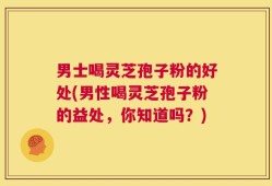 男士喝灵芝孢子粉的好处(男性喝灵芝孢子粉的益处，你知道吗？)